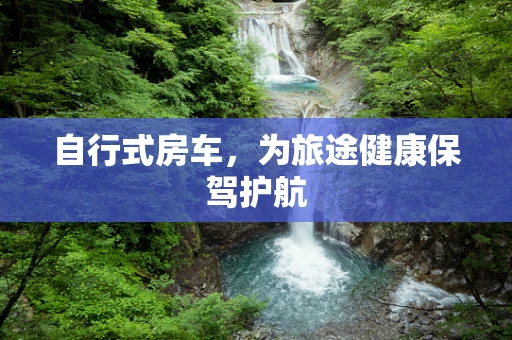 自行式房车，为旅途健康保驾护航
