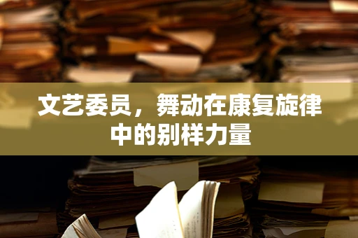 文艺委员，舞动在康复旋律中的别样力量