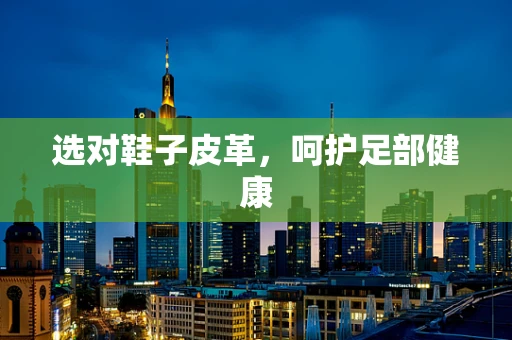 选对鞋子皮革，呵护足部健康