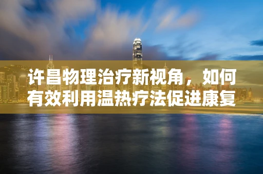 许昌物理治疗新视角，如何有效利用温热疗法促进康复？