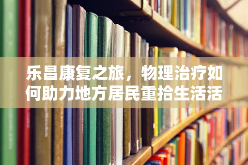 乐昌康复之旅，物理治疗如何助力地方居民重拾生活活力？