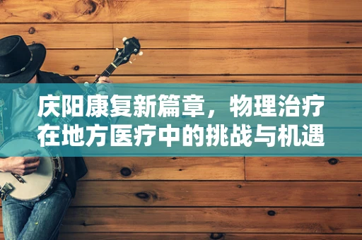 庆阳康复新篇章，物理治疗在地方医疗中的挑战与机遇