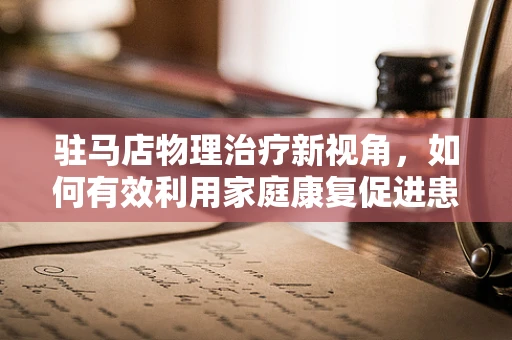 驻马店物理治疗新视角，如何有效利用家庭康复促进患者恢复？