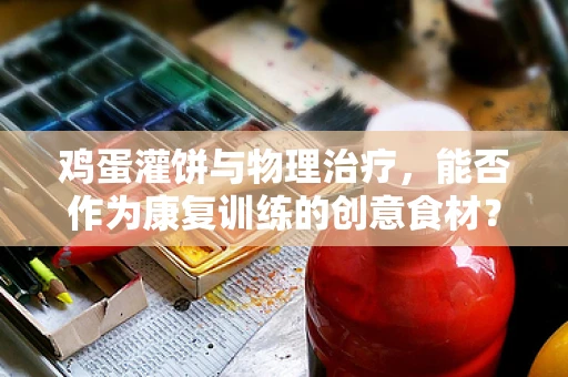 鸡蛋灌饼与物理治疗，能否作为康复训练的创意食材？