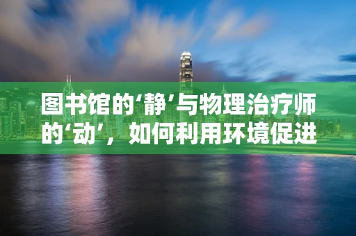 图书馆的‘静’与物理治疗师的‘动’，如何利用环境促进康复？
