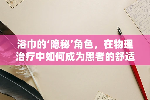 浴巾的‘隐秘’角色，在物理治疗中如何成为患者的舒适与安全守护者？