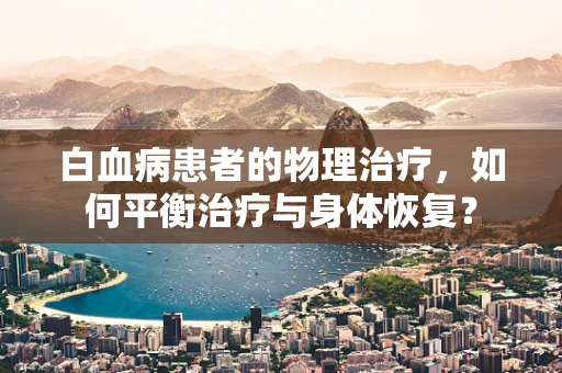 白血病患者的物理治疗，如何平衡治疗与身体恢复？