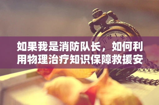 如果我是消防队长，如何利用物理治疗知识保障救援安全？