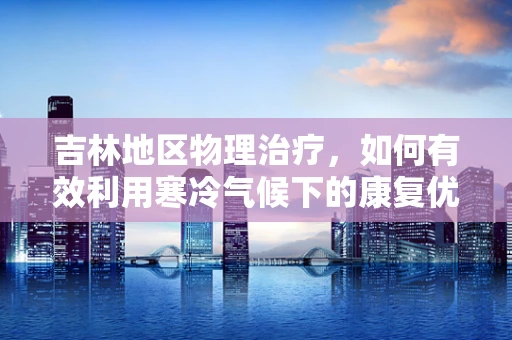 吉林地区物理治疗，如何有效利用寒冷气候下的康复优势？