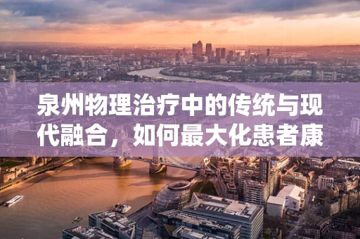 泉州物理治疗中的传统与现代融合，如何最大化患者康复效益？