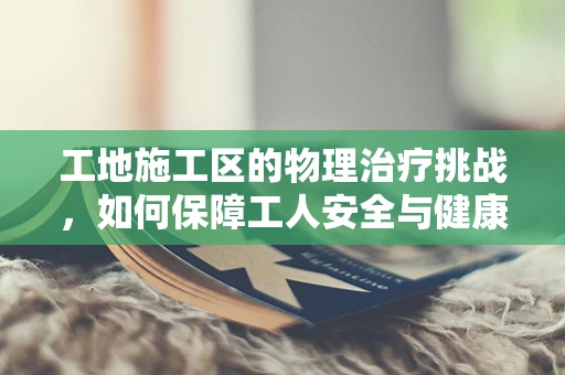 工地施工区的物理治疗挑战，如何保障工人安全与健康？