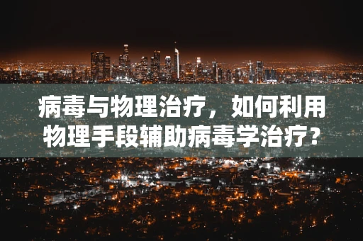 病毒与物理治疗，如何利用物理手段辅助病毒学治疗？