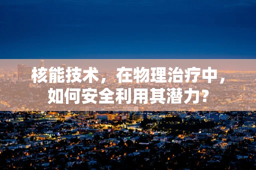 核能技术，在物理治疗中，如何安全利用其潜力？