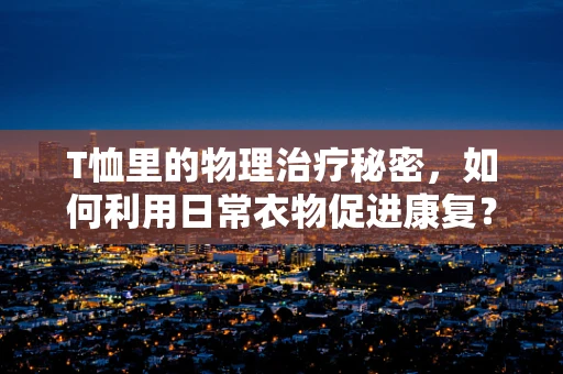 T恤里的物理治疗秘密，如何利用日常衣物促进康复？