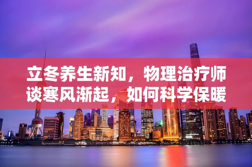 立冬养生新知，物理治疗师谈寒风渐起，如何科学保暖以护关节