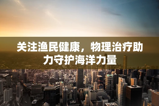 关注渔民健康，物理治疗助力守护海洋力量