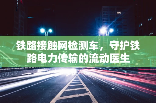 铁路接触网检测车，守护铁路电力传输的流动医生