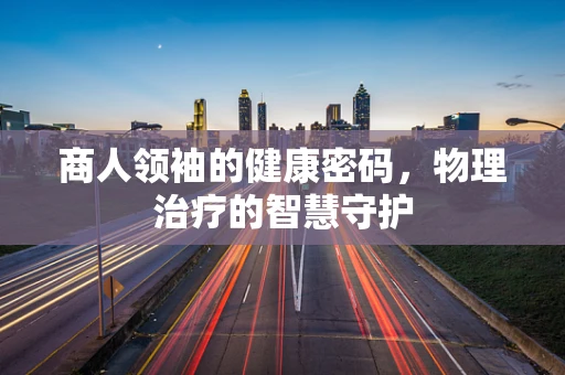 商人领袖的健康密码，物理治疗的智慧守护