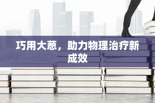 巧用大葱，助力物理治疗新成效