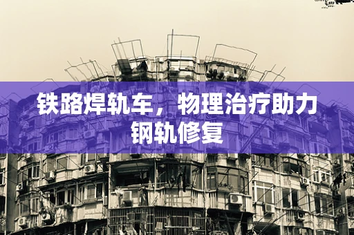 铁路焊轨车，物理治疗助力钢轨修复